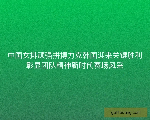 中国女排顽强拼搏力克韩国迎来关键胜利彰显团队精神新时代赛场风采