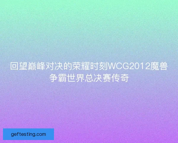 回望巅峰对决的荣耀时刻WCG2012魔兽争霸世界总决赛传奇