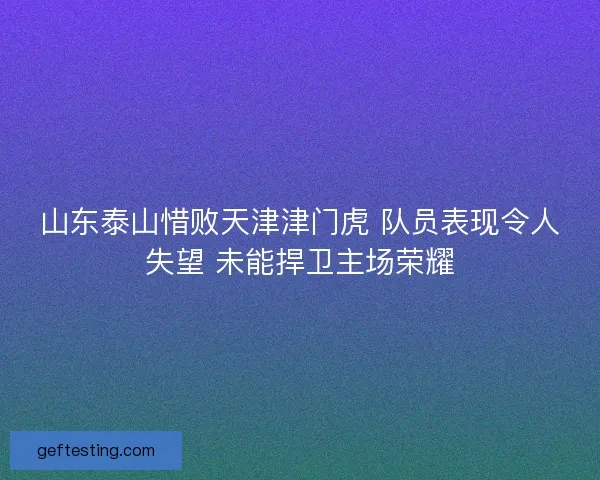 山东泰山惜败天津津门虎 队员表现令人失望 未能捍卫主场荣耀