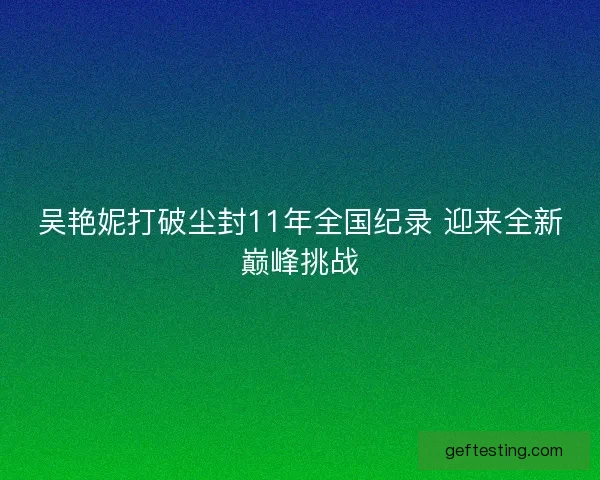 吴艳妮打破尘封11年全国纪录 迎来全新巅峰挑战