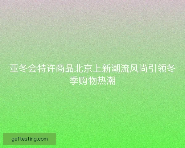 亚冬会特许商品北京上新潮流风尚引领冬季购物热潮
