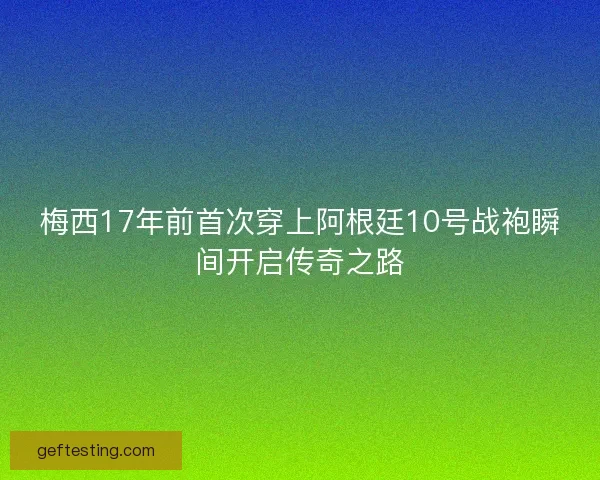 梅西17年前首次穿上阿根廷10号战袍瞬间开启传奇之路