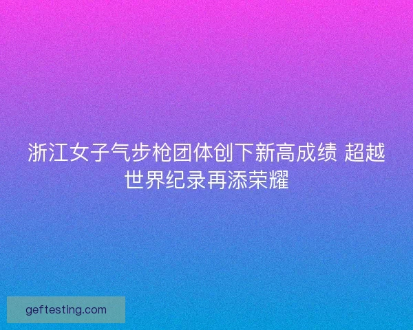 浙江女子气步枪团体创下新高成绩 超越世界纪录再添荣耀