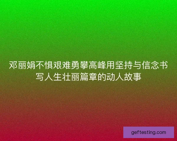 邓丽娟不惧艰难勇攀高峰用坚持与信念书写人生壮丽篇章的动人故事