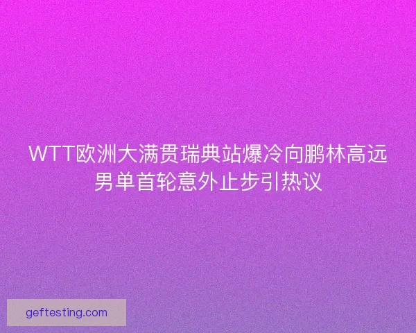 WTT欧洲大满贯瑞典站爆冷向鹏林高远男单首轮意外止步引热议