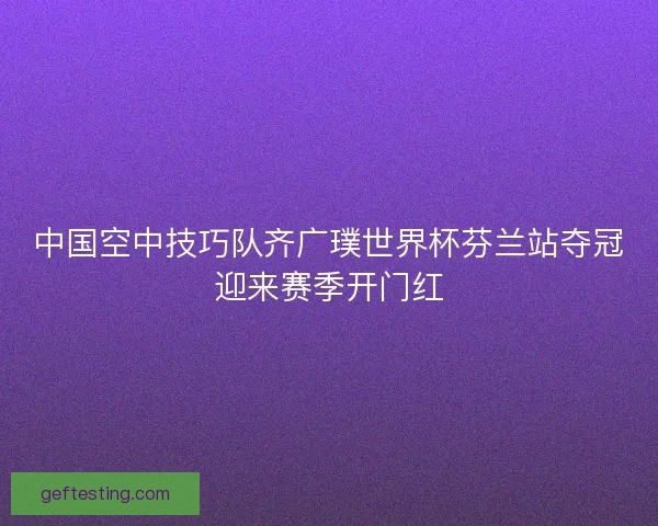 中国空中技巧队齐广璞世界杯芬兰站夺冠迎来赛季开门红