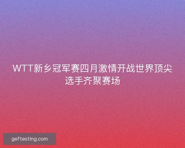 WTT新乡冠军赛四月激情开战世界顶尖选手齐聚赛场