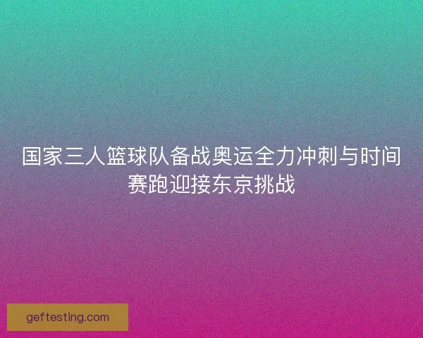 国家三人篮球队备战奥运全力冲刺与时间赛跑迎接东京挑战
