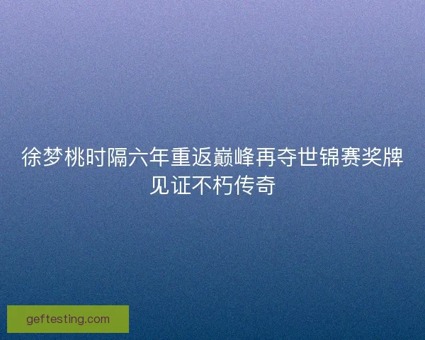 徐梦桃时隔六年重返巅峰再夺世锦赛奖牌见证不朽传奇